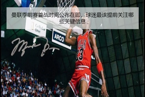 曼联季前赛首战时间公布在即，球迷最该提前关注哪些关键信息
